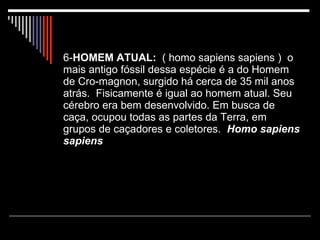 6- HOMEM ATUAL:   ( homo sapiens sapiens )  o mais antigo fóssil dessa espécie é a do Homem de Cro-magnon, surgido há cerca de 35 mil anos atrás.  Fisicamente é igual ao homem atual. Seu cérebro era bem desenvolvido. Em busca de caça, ocupou todas as partes da Terra, em grupos de caçadores e coletores.  Homo sapiens sapiens 