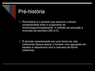 Pré-história Pré-história é o período que percorre o tempo compreendido entre o surgimento do  homem(aproximadamente  3 milhões de anos)até a invenção da escrita(3.200 A.C) É período caracterizado por uma forma de vida rudimentar.Nessa época, o homem vivia agrupado em bandos e relacionava com a natureza de forma coletivista. 