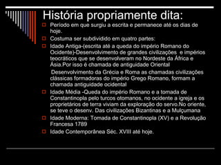 História propriamente dita: Período em que surgiu a escrita e permanece até os dias de hoje. Costuma ser subdividido em quatro partes: Idade Antiga-(escrita até a queda do império Romano do Ocidente)-Desenvolvimento de grandes civilizações  e impérios teocráticos que se desenvolveram no Nordeste da África e Ásia.Por isso é chamada de antiguidade Oriental Desenvolvimento da Grécia e Roma as chamadas civilizações clássicas formadoras do império Grego Romano, formam a chamada antiguidade ocidental Idade Média -Queda do império Romano e a tomada de Constantinopla pelo turcos otomanos, no ocidente a igreja e os proprietários de terra viviam da exploração do servo.No oriente, se teve o desenv. Das civilizações Bizantinas e a Mulçumana Idade Moderna: Tomada de Constantinopla (XV) e a Revolução Francesa 1789 Idade Contemporânea Séc. XVIII até hoje. 