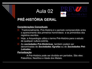 Aula 02 PRÉ-HISTÓRIA GERAL Considerações Conceituais   Tradicionalmente, Pré-História é o período compreendido entre o aparecimento dos primeiros hominídeos  e os primórdios dos registros escritos.  Hoje, a Arqueologia utiliza o termo Pré-História para o estudo de qualquer cultura extinta. As  sociedades Pré-Históricas , também podem ser denominadas de  Sociedades Ágrafas  ou de  Sociedades Pré-Letradas . Periodização A Pré-História pode ser dividida em períodos. São eles: Paleolítico, Neolítico e Idade dos Metais. 