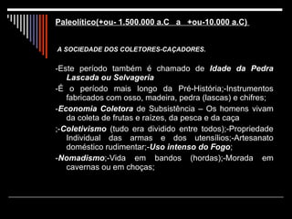   Paleolítico(+ou- 1.500.000 a.C  a  +ou-10.000 a.C)    A   SOCIEDADE DOS COLETORES-CAÇADORES. -Este período também é chamado de  Idade da Pedra Lascada ou Selvageria  -É o período mais longo da Pré-História;-Instrumentos fabricados com osso, madeira, pedra (lascas) e chifres; - Economia Coletora  de Subsistência – Os homens vivam da coleta de frutas e raízes, da pesca e da caça ;- Coletivismo  (tudo era dividido entre todos);-Propriedade Individual das armas e dos utensílios;-Artesanato doméstico rudimentar;- Uso intenso do Fogo ; - Nomadismo ;-Vida em bandos (hordas);-Morada em cavernas ou em choças; 