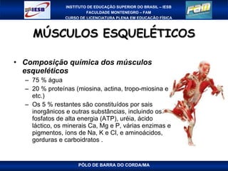 MÚSCULOS ESQUELÉTICOS Composição química dos músculos esqueléticos 75 % água 20 % proteínas (miosina, actina, tropo-miosina e etc.) Os 5 % restantes são constituídos por sais inorgânicos e outras substâncias, incluindo os fosfatos de alta energia (ATP), uréia, ácido láctico, os minerais Ca, Mg e P, várias enzimas e pigmentos, íons de Na, K e Cl, e aminoácidos, gorduras e carboidratos . PÓLO DE BARRA DO CORDA/MA 
