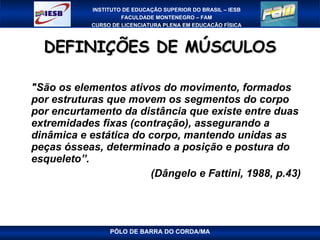 DEFINIÇÕES DE MÚSCULOS "São os elementos ativos do movimento, formados por estruturas que movem os segmentos do corpo por encurtamento da distância que existe entre duas extremidades fixas (contração), assegurando a dinâmica e estática do corpo, mantendo unidas as peças ósseas, determinado a posição e postura do esqueleto”.  (Dângelo e Fattini, 1988, p.43) PÓLO DE BARRA DO CORDA/MA 