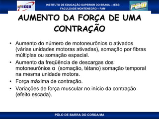 AUMENTO DA FORÇA DE UMA CONTRAÇÃO Aumento do número de motoneurônios α ativados (várias unidades motoras ativadas), somação por fibras múltiplas ou somação espacial. Aumento da freqüência de descargas dos motoneurônios α  (somação, tétano) somação temporal na mesma unidade motora. Força máxima de contração. Variações de força muscular no início da contração (efeito escada). PÓLO DE BARRA DO CORDA/MA 