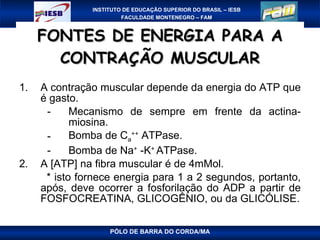 FONTES DE ENERGIA PARA A CONTRAÇÃO MUSCULAR A contração muscular depende da energia do ATP que é gasto. Mecanismo de sempre em frente da actina-miosina. Bomba de  C a ++  ATPase. Bomba de Na +  -K +  ATPase. A [ATP] na fibra muscular é de 4mMol. * isto fornece energia para 1 a 2 segundos, portanto, após, deve ocorrer a fosforilação do ADP a partir de FOSFOCREATINA, GLICOGÊNIO, ou da GLICÓLISE. PÓLO DE BARRA DO CORDA/MA 