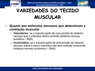 VARIEDADES DO TECIDO MUSCULAR Quanto aos estímulos nervosos que determinam a contração muscular Voluntários:  se o impulso parte de uma porção do sistema nervoso que o indivíduo tenha controle (sistema nervoso somático - SNS). Involuntário:  se o impulso parte de uma porção do sistema nervoso sobre o qual o indivíduo não tem controle consciente (sistema nervoso autônomo – SNA). PÓLO DE BARRA DO CORDA/MA 