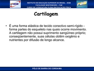 Cartilagem  É uma forma elástica de tecido conectivo semi-rígido - forma partes do esqueleto nas quais ocorre movimento. A cartilagem não possui suprimento sangüíneo próprio; conseqüentemente, suas células obtêm oxigênio e nutrientes por difusão de longo alcance. PÓLO DE BARRA DO CORDA/MA 