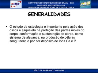 GENERALIDADES O estudo da osteologia é importante pela ação dos ossos e esqueleto na proteção das partes moles do corpo, conformação e sustentação do corpo, como sistema de alavanca, na produção de células sangüíneas e por ser depósito de íons Ca e P. PÓLO DE BARRA DO CORDA/MA 