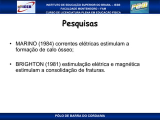 Pesquisas MARINO (1984) correntes elétricas estimulam a formação de calo ósseo; BRIGHTON (1981) estimulação elétrica e magnética estimulam a consolidação de fraturas. PÓLO DE BARRA DO CORDA/MA 
