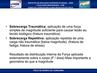Sobrecarga Traumática:  aplicação de uma força simples de magnitude suficiente para causar lesão ao tecido biológico (fratura traumática) Sobrecarga Repetitiva:  aplicação repetida de uma carga não traumática (baixa magnitude). (fratura de fadiga, fratura de stress) Resultado da distribuição interna da Força aplicada externamente sobre o corpo (F / área) Mais importante a geometria do que a magnitude PÓLO DE BARRA DO CORDA/MA 
