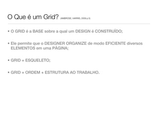 O Que é um Grid?         (AMBROSE, HARRIS, 2009 p.5)




• O GRID é a BASE sobre a qual um DESIGN é CONSTRUÍDO;


• Ele permite que o DESIGNER ORGANIZE de modo EFICIENTE diversos
  ELEMENTOS em uma PÁGINA;


• GRID = ESQUELETO;


• GRID = ORDEM + ESTRUTURA AO TRABALHO.
 