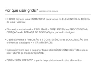 Por que usar grids?        (AMBROSE, HARRIS, 2009 p.10)




• O GRID fornece uma ESTRUTURA para todos os ELEMENTOS de DESIGN
  de uma PÁGINA;


• Elementos estruturados FACILITAM e SIMPLIFICAM os PROCESSOS de
  CRIAÇÃO e de TOMADA DE DECISÃO por parte do designer;


• O grid aumenta a PRECISÃO e a CONSISTÊNCIA da LOCALIZAÇÃO dos
  elementos da página = + CRIATIVIDADE;


• Grids permitem que o designer tome DECISÕES CONSCIENTES e use o
  seu TEMPO de modo EFICIENTE;


• DINAMISMO, IMPACTO a partir do posicionamento dos elementos.
 