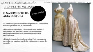 MODA E COMUNICAÇÃO                                     PUC-Minas / Minicurso - Moda e comunicação /Gregório Reis | setembro 2011
                                                                                                                                   2.00
 A MODA DE 100 ANOS
 O NASCIMENTO DA                         que muda?
                                     O
 ALTA COSTURA

 - A sistematização de uma forma de produção e comércio de
 vestuário pré-fabricado de última moda.

 - Inovação mercadológica e de comunicação: a moda é
 oficialmente um mercado e, como tal, oferece novas
 estruturas de comunicação como desfiles e revistas
 especializadas.

 - Estabelecimento (ou confirmação) de Paris como capital
 da moda, que regulamenta, define e direciona os rumos do
 mercado.
 