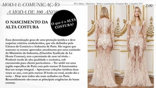 MODA E COMUNICAÇÃO                                     PUC-Minas / Minicurso - Moda e comunicação /Gregório Reis | setembro 2011
                                                                                                                                   2.00
 A MODA DE 100 ANOS
                                              ALTA
 O NASCIMENTO DA                     Oq ue é a A?
 ALTA COSTURA                         CO  STUR


 Essa denominação goza de uma proteção jurídica e deve
 respeitar critérios estabelecidos, que são definidos pela
 Câmera de Comércio e Industria de Paris. São regras que
 somente os nomes aprovados anualmente por uma comissão
 do Ministério da Industria, (Chambre Syndicale de La
 Houte Couture), tem a permissão de usar tal título. -
 Produzir moda de alta qualidade e exclusiva, sob
 encomenda para cliente particulares. - Ter ateliê em uma
 região específica de Paris com pelo menos 15 funcionários
 fixo em tempo integral. - Apresentar coleções inéditas duas
 vezes ao ano, com pelo menos 35 looks no total, sendo dia e
 noite. - Hoje nem todos são mais sediados em Paris.
 Resumidamente são essas as principais exigências da haute
 couture.
 