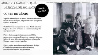 MODA E COMUNICAÇÃO                                    PUC-Minas / Minicurso - Moda e comunicação /Gregório Reis | setembro 2011
                                                                                                                                  2.01
 A MODA DE 100 ANOS                           PAUL
                                             POIRET
 CORTE DE GÊNIO
 A partir da invenção da Alta Costura o costureiro
 recebe maior atenção, adquirindo uma posição de
 “artista da Moda”.

 Paul Poiret foi o sucessor da casa Worth e tratou
 logo de dar novo impulso ao sistema criado pelo
 seu “protetor”.

 Poiret abriu sua própria maison em 1903 e
 apresentou com grande sucesso o casaco-kimono.
 Início de uma febre de orientalismo pela qual a
 Europa estava prestes a sofrer.

 Poiret trouxe a moda mais próxima do design.
 Criando imagens em consonância com
 movimentos como a Art-Nouveau.
 