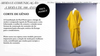 MODA E COMUNICAÇÃO                                 PUC-Minas / Minicurso - Moda e comunicação /Gregório Reis | setembro 2011
                                                                                                                               2.01
 A MODA DE 100 ANOS                        PAUL
                                          POIRET
 CORTE DE GÊNIO
 A Contribuição de Paul Poiret para o design de
 moda é comparado àquela de Picasso para a arte.
 Libertando a mulher do corsette e criando novas
 formas de construção do vestuário ele foi
 responsável pela educação estética da Europa
 para o modernismo.


 Poiret usava sua esposa como modelo, processo
 importante para a criação de moda para mulheres
 reais, contribuição que mudou para sempre a
 história do vestuário.
 