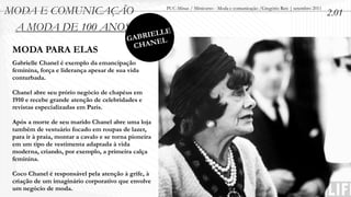 MODA E COMUNICAÇÃO                                      PUC-Minas / Minicurso - Moda e comunicação /Gregório Reis | setembro 2011
                                                                                                                                    2.01
 A MODA DE 100 ANOS
                                               IELLE
                                           GABR EL
                                            CHAN
 MODA PARA ELAS
 Gabrielle Chanel é exemplo da emancipação
 feminina, força e liderança apesar de sua vida
 conturbada.

 Chanel abre seu prório negócio de chapéus em
 1910 e recebe grande atenção de celebridades e
 revistas especializadas em Paris.

 Após a morte de seu marido Chanel abre uma loja
 também de vestuário focado em roupas de lazer,
 para ir à praia, montar a cavalo e se torna pioneira
 em um tipo de vestimenta adaptada à vida
 moderna, criando, por exemplo, a primeira calça
 feminina.

 Coco Chanel é responsável pela atenção à grife, à
 criação de um imaginário corporativo que envolve
 um negócio de moda.
 