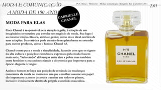 MODA E COMUNICAÇÃO                                      PUC-Minas / Minicurso - Moda e comunicação /Gregório Reis | setembro 2011
                                                                                                                                    2.01
 A MODA DE 100 ANOS
                                              IELLE
                                          GABR EL
                                           CHAN
 MODA PARA ELAS
 Coco Chanel é responsável pela atenção à grife, à criação de um
 imaginário corporativo que envolve um negócio de moda. Sua logo é
 ao mesmo tempo clássica, sóbria e genial, como era o ideal estético de
 suas criações. Sua estética pode através dessa plataforma se estender
 para outros produtos, como o famoso Chanel n5.

 Chanel trouxe para a moda a simplicidade, fazendo com que os signos
 da alta cultura e posição e econômica expressos pela moda fossem
 mais sutis, “achatando” diferenças entre rico x pobre mas também
 entre feminino x masculino criando a dicotomia que importava para a
 época: elegante x vulgar.

 Assim o homem reforça sua posição de renúncia às mudanças
 constantes da moda no momento em que a mulher assume um papel
 tão importante a ponto de poder transitar em todos os planos,
 inclusive ironicamente dentro da própria escuridão masculina.
 