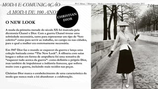 MODA E COMUNICAÇÃO                                     PUC-Minas / Minicurso - Moda e comunicação /Gregório Reis | setembro 2011
                                                                                                                                   2.01
 A MODA DE 100 ANOS
                                            ISTIAN
                                         CHR R
                                           DIO
 O NEW LOOK
 A moda da primeira metade do século XX foi marcada pela
 dicotomia Chanel x Dior. Com a guerra Chanel trouxe uma
 sobriedade necessária, tanto para representar um tipo de “luto
 coletivo” como para servir ao trabalho, no campo ou nas cidades,
 para o qual a mulher era extremamente necessária.

 Em 1947 Dior faz o mundo se esquecer da guerra e lança uma
 coleção batizada como “The New Look”. A silhueta com saias
 longas e soltas em forma de ampulheta foi uma tentativa de
 “esquecer tudo acerca da guerra”- como definiria o próprio Dior,
 mas também de impulsionar a indústria francesa, que sofrera
 muito com a guerra, incluindo mais tecidos nas peças.

 Christian Dior marca o estabelecimento de uma característica da
 moda que nunca mais a irá abandonar: a colaboração.
 