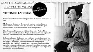 MODA E COMUNICAÇÃO                                       PUC-Minas / Minicurso - Moda e comunicação /Gregório Reis | setembro 2011
                                                                                                                                     2.01
 A MODA DE 100 ANOS                           ELSA
                                                   RELLI
                                          SC HIAPA
 VESTINDO LAGOSTAS

 Uma das colaborações mais importantes da moda é entre ela e a
 arte.

 Moda e arte vinham no decorrer da história em um flerte as
 vezes intenso às vezes sutil. Foi no início do século XX que
 houve de fato o casamento entre as duas expressões.

 Elsa Schiaparelli nasceu na Itália e viveu entre Paris e Nova
 Iorque, absorvendo das duas “capitais do mundo” um expressão
 artística urbana inovadora, estruturada e bastante irônica.

 Influenciada pelo Dadaísmo seu estilo era oposto àquele da sua
 rival Chanel, que a identificava como “aquela artista italiana que
 faz roupa”. Nonsense e surrealismo foram a linguagem
 escolhida por “Schiap” para oferecer à vestimenta (de vestidos
 de noite à indumentárias para o esporte) um olhar novo, um jogo
 de idéias divertidas que só muito mais tarde (nos anos 80) teria o
 seu devido reconhecimento.
 