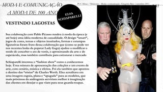 MODA E COMUNICAÇÃO                                     PUC-Minas / Minicurso - Moda e comunicação /Gregório Reis | setembro 2011
                                                                                                                                   2.01
 A MODA DE 100 ANOS                         ELSA
                                                 RELLI
                                        SC HIAPA
 VESTINDO LAGOSTAS

 Sua colaboração com Pablo Picasso rendeu à moda da época (e
 até hoje) uma idéia moderna de casualidade. O design “smart”,
 jogos de cores, temas e objetos inusitados, formas e estampas
 figurativas foram fruto dessa colaboração que (como se pode ver
 nos recentes looks da popstar Lady Gaga) ajudou a modificar o
 modo de conceber o ato de vestir, o aproximando da arte e do
 espetáculo, mas também contribuiu para estruturar o mercado

 Schiaparelli inventou o “fashion show” como o conhecemos
 hoje. Uma mistura de apresentação das coleções e um evento de
 arte, com cenário, música e efeitos. Foi ela também que apontou
 o destino das “sósias” de Charles Worth. Elsa acreditava em
 uma imagem esguia, plana e “apagada” para as modelos, que
 mais próximos da androgenia serviriam melhor à imaginação
 das clientes em desejar o que viam para seus guarda-roupas.
 