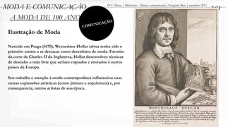 MODA E COMUNICAÇÃO                                      PUC-Minas / Minicurso - Moda e comunicação /Gregório Reis | setembro 2011
                                                                                                                                    2.01
 A MODA DE 100 ANOS                                       O
                                                  ICAÇÃ
                                          C   OMUN
 Ilustração de Moda

 Nascido em Praga (1670), Wesceslaus Hollar talvez tenha sido o
 primeiro artista a se destacar como desenhista de moda. Favorito
 da corte de Charles II da Inglaterra, Hollar desenvolveu técnicas
 de desenho a mão livre que seriam copiados e enviados à outros
 países da Europa.

 Seu trabalho e atenção à moda contemporânea influenciou suas
 outras expressões artísticas (como pintura e arquitetura) e, por
 consequencia, outros artistas de sua época.
 