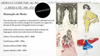 MODA E COMUNICAÇÃO                                      PUC-Minas / Minicurso - Moda e comunicação /Gregório Reis | setembro 2011
                                                                                                                                    2.01
 A MODA DE 100 ANOS                                        O
                                                  ICAÇÃ
                                          C   OMUN
 Ilustração de Moda

 Nos séculos que se seguiram a ilustração foi o principal meio de
 comunicação da moda (a imagem do vestuário em voga) até a
 década de 30, quando a fotografia tomou seu lugar.

 Imporantes artistas foram responsáveis pela evolução da
 linguagem estética da moda através da Ilustração.

 Aubrey Vincent Beardsley (1872 – 1898)

 Carl Erickson (1891 - 1958)

 Christian Bérard (1902 –1949)

 Andrew Warhol ( 1928 – 1987)
 