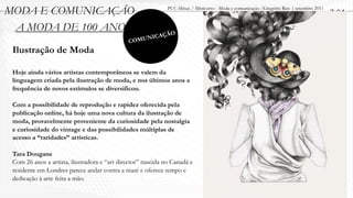 MODA E COMUNICAÇÃO                                            PUC-Minas / Minicurso - Moda e comunicação /Gregório Reis | setembro 2011
                                                                                                                                          2.01
 A MODA DE 100 ANOS                                            O
                                                      ICAÇÃ
                                              C   OMUN
 Ilustração de Moda

 Hoje ainda vários artistas contemporâneos se valem da
 linguagem criada pela ilustração de moda, e nos últimos anos a
 frequência de novos estímulos se diversificou.

 Com a possibilidade de reprodução e rapidez oferecida pela
 publicação online, há hoje uma nova cultura da ilustração de
 moda, provavelmente proveniente da curiosidade pela nostalgia
 e curiosidade do vintage e das possibilidades múltiplas de
 acesso a “raridades” artísticas.

 Tara Dougans
 Com 26 anos a artista, ilustradora e “art director” nascida no Canadá e
 residente em Londres parece andar contra a maré e oferece tempo e
 dedicação à arte feita a mão.
 