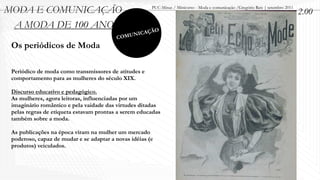 MODA E COMUNICAÇÃO                                     PUC-Minas / Minicurso - Moda e comunicação /Gregório Reis | setembro 2011
                                                                                                                                   2.00
 A MODA DE 100 ANOS                                        O
                                                 ICAÇÃ
                                         C   OMUN
 Os periódicos de Moda

 Periódico de moda como transmissores de atitudes e
 comportamento para as mulheres do século XIX.

 Discurso educativo e pedagógico.
 As mulheres, agora leitoras, influenciadas por um
 imaginário romântico e pela vaidade das virtudes ditadas
 pelas regras de etiqueta estavam prontas a serem educadas
 também sobre a moda.

 As publicações na época viram na mulher um mercado
 poderoso, capaz de mudar e se adaptar a novas idéias (e
 produtos) veiculados.
 