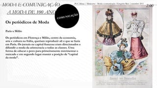 MODA E COMUNICAÇÃO                                        PUC-Minas / Minicurso - Moda e comunicação /Gregório Reis | setembro 2011
                                                                                                                                      2.00
 A MODA DE 100 ANOS                                         O
                                                    ICAÇÃ
                                            C   OMUN
 Os periódicos de Moda
 Paris x Milão

 Os periódicos em Florença e Milão, centro da economia,
 arte e cultura na Itália, queriam reproduzir ali o que se fazia
 em Paris. Os jornais na capital francesa eram direcionados a
 difundir a moda da aristocracia a todas as classes. Uma
 forma de educar o povo para primeiramente movimentar o
 mercado e em segundo lugar manter a posição de “capital
 da moda”.
 