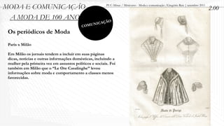 MODA E COMUNICAÇÃO                                      PUC-Minas / Minicurso - Moda e comunicação /Gregório Reis | setembro 2011
                                                                                                                                    2.00
 A MODA DE 100 ANOS                                       O
                                                  ICAÇÃ
                                          C   OMUN
 Os periódicos de Moda
 Paris x Milão

 Em Milão os jornais tendem a incluir em suas páginas
 dicas, notícias e outras informações domésticas, incluindo a
 mulher pela primeira vez em assuntos políticos e sociais. Foi
 também em Milão que o “Le Ore Casalinghe” levou
 informações sobre moda e comportamento a classes menos
 favorecidas.
 