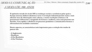 MODA E COMUNICAÇÃO                                PUC-Minas / Minicurso - Moda e comunicação /Gregório Reis setembro 2011
                                                                                                                            2.00
 A MODA DE 100 ANOS

    N aprimeira metade do século XIX as mudanças sociais e econômicas pelas quais a
    Europa atravessa definem dinâmicas novas: A revolução industrial permite maior e mais
    eficiente troca de informações entre culturas, a muitas revoluções artísticas e de
    pensamentos influenciam o imaginário de homens e mulheres, estas mais presentes nas
    decisões. Uma rapidez e eficiência em processos produtivos e comunicativos favorece a
    efervescência de novidades constantes:

    Destes aspectos, as características mais importantes para a evolução dos modos de
    parecer são:

    - A Anglomania
    - Dandismo
    - A Era Romântica
    - A Era Vitoriana
 