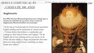 MODA E COMUNICAÇÃO                                        PUC-Minas / Minicurso - Moda e comunicação /Gregório Reis setembro 2011
                                                                                                                                    2.00
 A MODA DE 100 ANOS
 Anglomania
 Em 1993, Vivienne Westwood apresenta uma coleção que se
 tornará um sub-linha de sua marca. Com o nome de
 Anglomania, Westwood define sua motivação:

 “At the time of Gainsborough the French became mad about
 English tailoring and the spontaneity of country charm.
 - Vivienne believes that fashion is a combination and
 exchange of ideas between France and England, “On the
 English side we have tailoring and an easy charm, on the
 French side that solidity of design and proportion that comes
 from never being satisfied because something can always
 become more refined.”
 