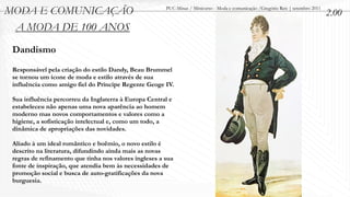 MODA E COMUNICAÇÃO                                      PUC-Minas / Minicurso - Moda e comunicação /Gregório Reis | setembro 2011
                                                                                                                                    2.00
 A MODA DE 100 ANOS
 Dandismo
 Responsável pela criação do estilo Dandy, Beau Brummel
 se tornou um ícone de moda e estilo através de sua
 influência como amigo fiel do Príncipe Regente Geoge IV.

 Sua influência percorreu da Inglaterra à Europa Central e
 estabeleceu não apenas uma nova aparência ao homem
 moderno mas novos comportamentos e valores como a
 higiene, a sofisticação intelectual e, como um todo, a
 dinâmica de apropriações das novidades.

 Aliado à um ideal romântico e boêmio, o novo estilo é
 descrito na literatura, difundindo ainda mais as novas
 regras de refinamento que tinha nos valores ingleses a sua
 fonte de inspiração, que atendia bem às necessidades de
 promoção social e busca de auto-gratificações da nova
 burguesia.
 