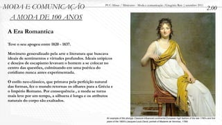 MODA E COMUNICAÇÃO                                      PUC-Minas / Minicurso - Moda e comunicação /Gregório Reis | setembro 2011
                                                                                                                                                           2.00
 A MODA DE 100 ANOS
 A Era Romantica
 Teve o seu apogeu entre 1820 - 1837.

 Movimeto generalizado pela arte e literatura que buscava
 ideais de sentimentos e virtudes profundos. Ideais utópicos
 e desejos de escapismo levavam o homem a se colocar no
 centro das questões, culminando em uma poética do
 cotidiano nunca antes experimentada.

 O estilo neo-clássico, que primava pela perfeição natural
 das formas, fez o mundo retornas os olhares para a Grécia e
 o Império Romano. Por consequência , a moda se torna
 mais leve por um tempo, a silhueta é longa e os atributos
 naturais do corpo são exaltados.



                                                        An example of the strongly Classical-inﬂuenced continental European high fashion of the late 1790's and ﬁrst
                                                        years of the 1800's (Jacques-Louis David, portrait of Madame de Verninac, 1799)
 
