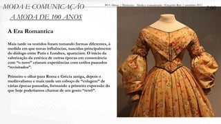 MODA E COMUNICAÇÃO                                    PUC-Minas / Minicurso - Moda e comunicação /Gregório Reis | setembro 2011
                                                                                                                                  2.00
 A MODA DE 100 ANOS
 A Era Romantica
 Mais tarde os vestidos foram tomando formas diferentes, à
 medida em que novas influências, nascidas principalmente
 do diálogo entre Paris e Londres, apareciam. O início da
 valorização da estética de outras épocas em consonância
 com “o novo” criaram experiências com estilos passados
 “revisitados”.

 Primeiro o olhar para Roma e Grécia antiga, depois o
 medievalismo e mais tarde um esboço de “colagem” de
 várias épocas passadas, formando a primeira expressão do
 que hoje poderíamos chamar de um gosto “retrô”.
 