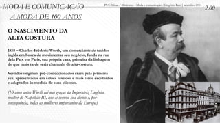 MODA E COMUNICAÇÃO                                        PUC-Minas / Minicurso - Moda e comunicação /Gregório Reis | setembro 2011
                                                                                                                                      2.00
 A MODA DE 100 ANOS
 O NASCIMENTO DA
 ALTA COSTURA
 1858 – Charles-Frédéric Worth, um comerciante de tecidos
 inglês em busca de movimentar seu negócio, funda na rue
 dela Paix em Paris, sua própria casa, primeira da linhagem
 do que mais tarde seria chamado de alta-costura.

 Vestidos originais pré-confeccionados eram pela primeira
 vez, apresentados em salões luxuoso e mais tarde escolhidos
 e adaptados às medida de suas clientes.

 (10 anos antes Worth cai nas graças da Imperatriz Eugênia,
 mulher de Napoleão III, que se tornou sua cliente e, por
 consequência, todas as mulheres importantes da Europa)
 