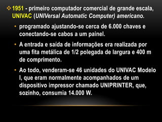 1951 - primeiro computador comercial de grande escala,
 UNIVAC (UNIVersal Automatic Computer) americano.
   • programado ajustando-se cerca de 6.000 chaves e
     conectando-se cabos a um painel.
   • A entrada e saída de informações era realizada por
     uma fita metálica de 1/2 polegada de largura e 400 m
     de comprimento.
   • Ao todo, venderam-se 46 unidades do UNIVAC Modelo
     I, que eram normalmente acompanhados de um
     dispositivo impressor chamado UNIPRINTER, que,
     sozinho, consumia 14.000 W.
 