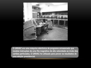 O UNIVAC era uma máquina eletrônica de programa armazenado que
recebia instruções de uma fita magnética de alta velocidade ao invés dos
cartões perfurados. O UNIVAC foi utilizado para prever os resultados de
uma eleição presidencial.
 