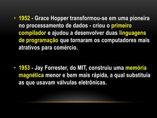 • 1952 - Grace Hopper transformou-se em uma pioneira
  no processamento de dados - criou o primeiro
  compilador e ajudou a desenvolver duas linguagens
  de programação que tornaram os computadores mais
  atrativos para comércio.


• 1953 - Jay Forrester, do MIT, construiu uma memória
  magnética menor e bem mais rápida, a qual substituía
  as que usavam válvulas eletrônicas.
 