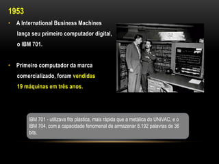 1953
• A International Business Machines
   lança seu primeiro computador digital,
   o IBM 701.


• Primeiro computador da marca
   comercializado, foram vendidas
   19 máquinas em três anos.




       IBM 701 - utilizava fita plástica, mais rápida que a metálica do UNIVAC, e o
       IBM 704, com a capacidade fenomenal de armazenar 8.192 palavras de 36
       bits.
 