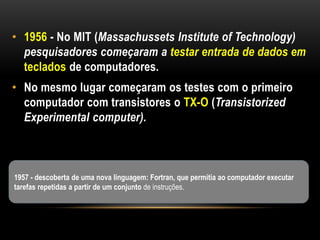 • 1956 - No MIT (Massachussets Institute of Technology)
  pesquisadores começaram a testar entrada de dados em
  teclados de computadores.
• No mesmo lugar começaram os testes com o primeiro
  computador com transistores o TX-O (Transistorized
  Experimental computer).



1957 - descoberta de uma nova linguagem: Fortran, que permitia ao computador executar
tarefas repetidas a partir de um conjunto de instruções.
 