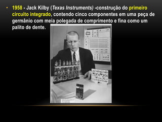 • 1958 - Jack Kilby (Texas Instruments) -construção do primeiro
  circuito integrado, contendo cinco componentes em uma peça de
  germânio com meia polegada de comprimento e fina como um
  palito de dente.
 