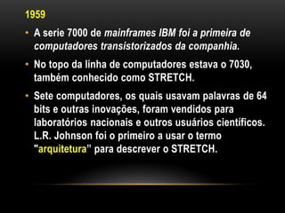 1959
• A serie 7000 de mainframes IBM foi a primeira de
  computadores transistorizados da companhia.
• No topo da linha de computadores estava o 7030,
  também conhecido como STRETCH.
• Sete computadores, os quais usavam palavras de 64
  bits e outras inovações, foram vendidos para
  laboratórios nacionais e outros usuários científicos.
  L.R. Johnson foi o primeiro a usar o termo
  "arquitetura” para descrever o STRETCH.
 