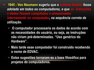 • 1945 - Von Neumann sugeriu que o sistema binário fosse
  adotado em todos os computadores, e que as instruções
  e dados fossem compilados e armazenados
  internamente no computador, na sequência correta de
  utilização.
   • O computador processaria os dados de acordo com
     as necessidades do usuário, ou seja, as instruções
     não viriam pré-determinadas. “Uso genérico do
     Hardware”.
   • Mais tarde esse computador foi construído recebendo
     o nome de EDVAC.
   • Estas sugestões tornaram-se a base filosófica para
     projetos de computadores.
 