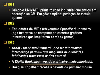  1961
  • Criado o UNIMATE, primeiro robô industrial que entrou em
    operação na GM. Função: empilhar pedaços de metais
    quentes.
 1962
  • Estudantes do MIT escreveram o SpaceWar! - primeiro
    jogo interativo de computador (oferecia gráficos
    interativos que inspiraram os vídeo games).
 1963
  • ASCII - American Standard Code for Information
    Interchange permitiu que máquinas de diferentes
    fabricantes trocassem dados entre si.
  • A Digital Equipament vende o primeiro minicomputador.
  • Douglas Engelbart recebe a patente do primeiro mouse.
 