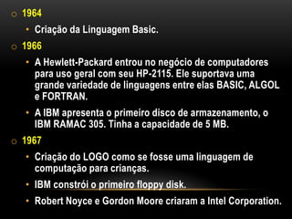 o 1964
  • Criação da Linguagem Basic.
o 1966
  • A Hewlett-Packard entrou no negócio de computadores
    para uso geral com seu HP-2115. Ele suportava uma
    grande variedade de linguagens entre elas BASIC, ALGOL
    e FORTRAN.
  • A IBM apresenta o primeiro disco de armazenamento, o
    IBM RAMAC 305. Tinha a capacidade de 5 MB.
o 1967
  • Criação do LOGO como se fosse uma linguagem de
    computação para crianças.
  • IBM constrói o primeiro floppy disk.
  • Robert Noyce e Gordon Moore criaram a Intel Corporation.
 
