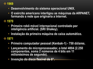  1969
   • Desenvolvimento do sistema operacional UNIX.
   • O exército americano interligou as máquinas da ARPANET,
     formando a rede que originaria a Internet.
 1970
   • Primeiro robô móvel internacional controlado por
     inteligência artificial. (SRI Shakey).
   • Instalação da primeira máquina de caixa automático.
 1971
   • Primeiro computador pessoal (Kenbak-1) - 750 dólares.
   • Lançamento do microprocessador, o Intel 4004 (2.250
     componentes, soma 2 números de 4 bits em 11
     milionésimos de segundo).
   • Invenção do disco flexível de 8".
 