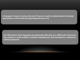 A linguagem C surgiu no começo dos anos 70 para ser usada na implementação de sistemas
operacionais e outras tarefas de programação de baixo nível.




 Até 1969 existiam tantas linguagens de programação diferentes que a IBM decidiu desvincular
 seus sistemas e vender software e hardware separadamente. Essa liberdade fez a indústria de
 software deslanchar.
 