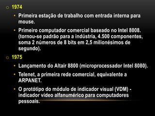o 1974
  • Primeira estação de trabalho com entrada interna para
    mouse.
  • Primeiro computador comercial baseado no Intel 8008.
    (tornou-se padrão para a indústria, 4.500 componentes,
    soma 2 números de 8 bits em 2,5 milionésimos de
    segundo).
o 1975
  • Lançamento do Altair 8800 (microprocessador Intel 8080).
  • Telenet, a primeira rede comercial, equivalente a
    ARPANET.
  • O protótipo do módulo de indicador visual (VDM) -
    indicador vídeo alfanumérico para computadores
    pessoais.
 